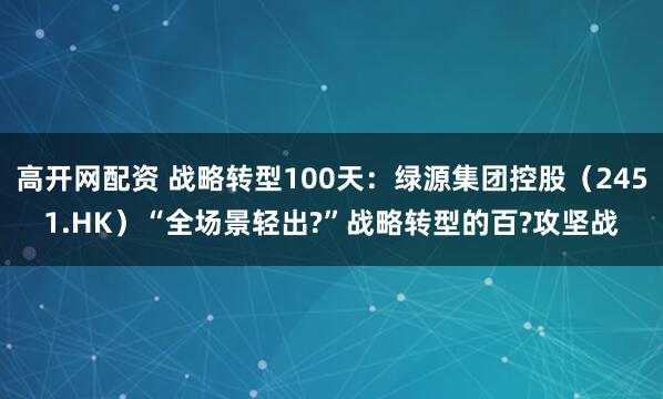 高开网配资 战略转型100天：绿源集团控股（2451.HK）“全场景轻出?”战略转型的百?攻坚战