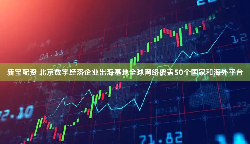 新宝配资 北京数字经济企业出海基地全球网络覆盖50个国家和海外平台