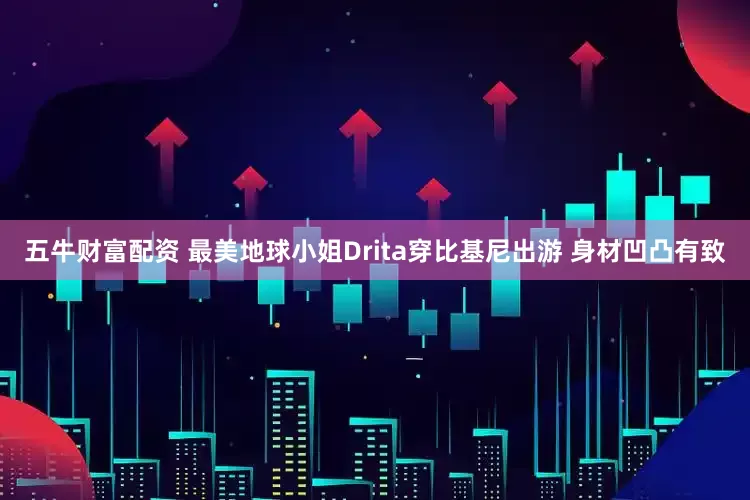 五牛财富配资 最美地球小姐Drita穿比基尼出游 身材凹凸有致