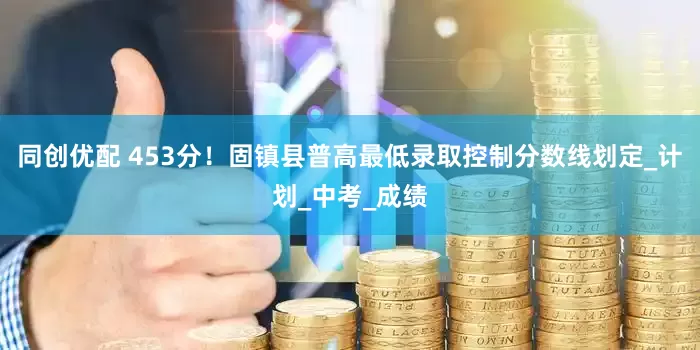 同创优配 453分！固镇县普高最低录取控制分数线划定_计划_中考_成绩