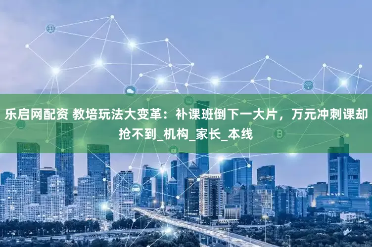 乐启网配资 教培玩法大变革：补课班倒下一大片，万元冲刺课却抢不到_机构_家长_本线