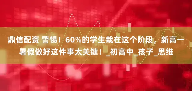 鼎信配资 警惕！60%的学生栽在这个阶段，新高一暑假做好这件事太关键！_初高中_孩子_思维