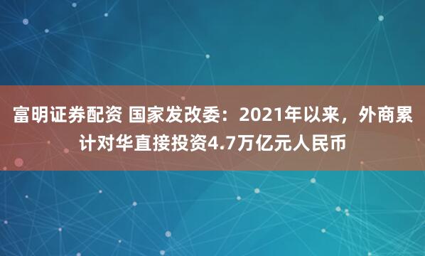 富明证券配资 国家发改委：2021年以来，外商累计对华直接投资4.7万亿元人民币