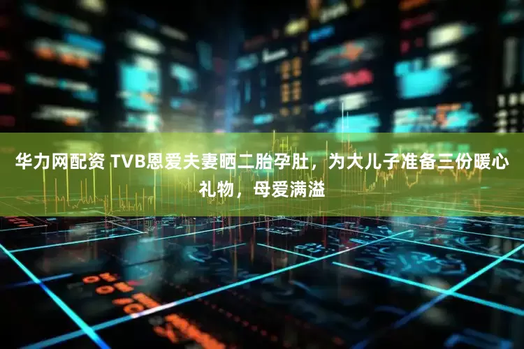 华力网配资 TVB恩爱夫妻晒二胎孕肚，为大儿子准备三份暖心礼物，母爱满溢