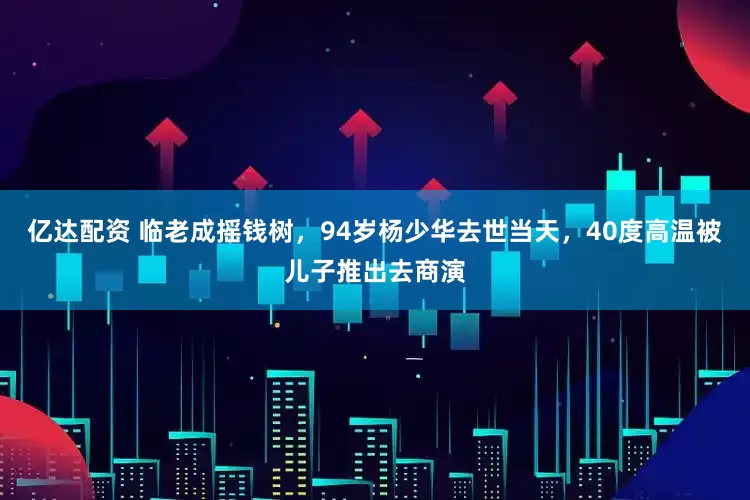 亿达配资 临老成摇钱树，94岁杨少华去世当天，40度高温被儿子推出去商演