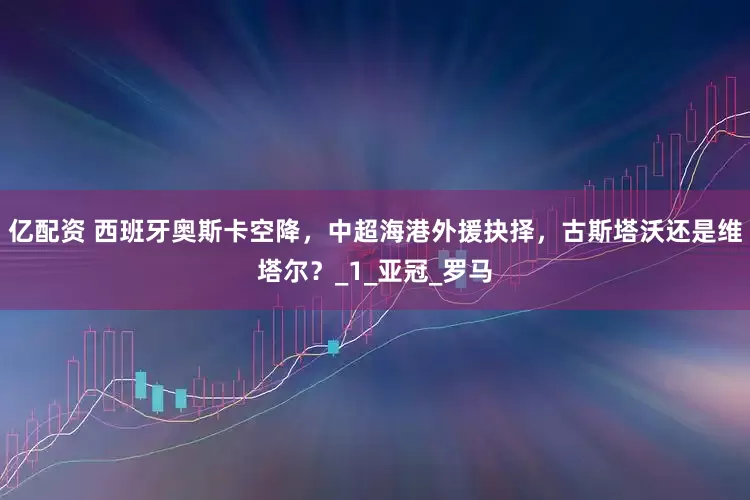亿配资 西班牙奥斯卡空降，中超海港外援抉择，古斯塔沃还是维塔尔？_1_亚冠_罗马