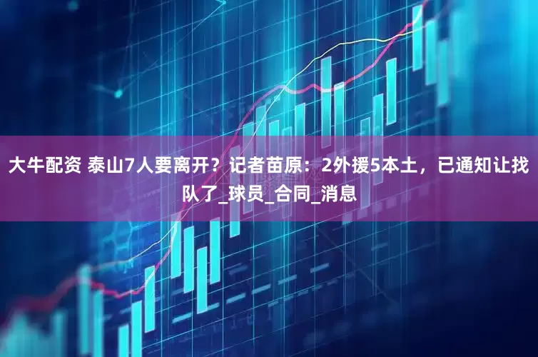 大牛配资 泰山7人要离开？记者苗原：2外援5本土，已通知让找队了_球员_合同_消息