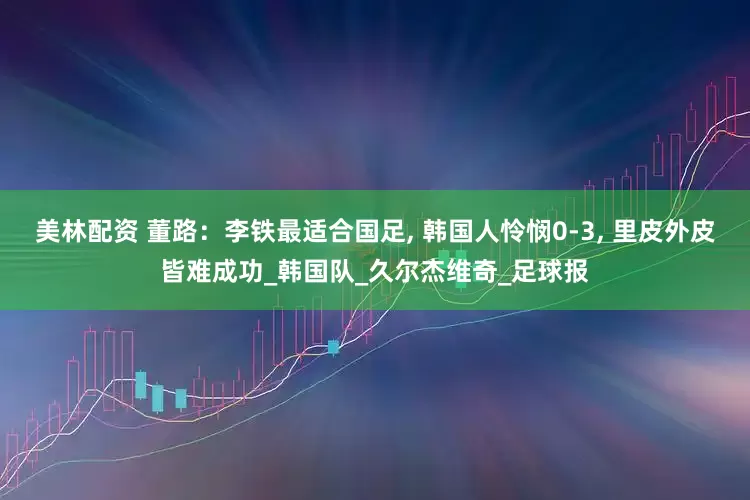 美林配资 董路：李铁最适合国足, 韩国人怜悯0-3, 里皮外皮皆难成功_韩国队_久尔杰维奇_足球报