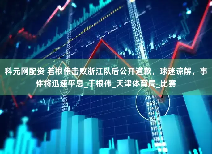 科元网配资 若根伟击败浙江队后公开道歉，球迷谅解，事件将迅速平息_于根伟_天津体育局_比赛