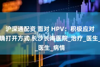 沪深通配资 面对 HPV：积极应对的正确打开方式 长沙长海医院_治疗_医生_病情