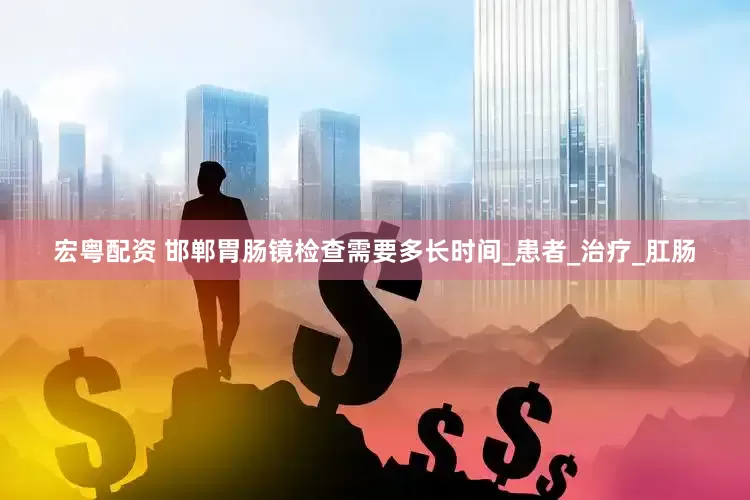 宏粤配资 邯郸胃肠镜检查需要多长时间_患者_治疗_肛肠
