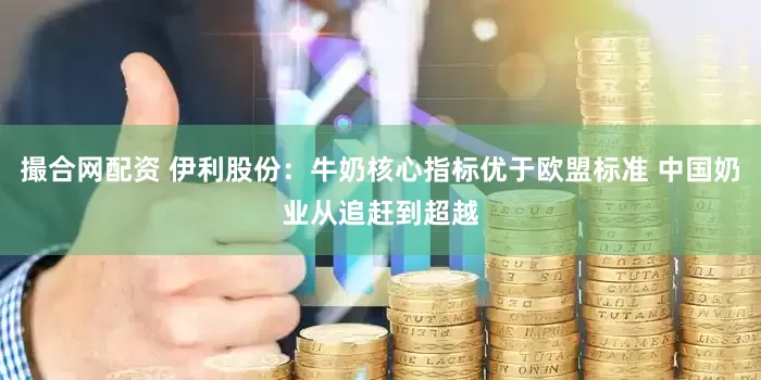 撮合网配资 伊利股份：牛奶核心指标优于欧盟标准 中国奶业从追赶到超越