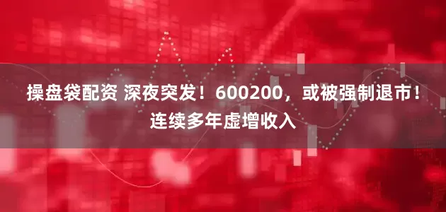 操盘袋配资 深夜突发！600200，或被强制退市！连续多年虚增收入