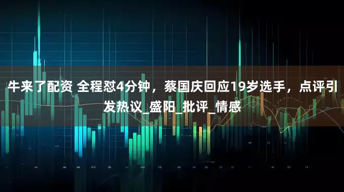 牛来了配资 全程怼4分钟，蔡国庆回应19岁选手，点评引发热议_盛阳_批评_情感