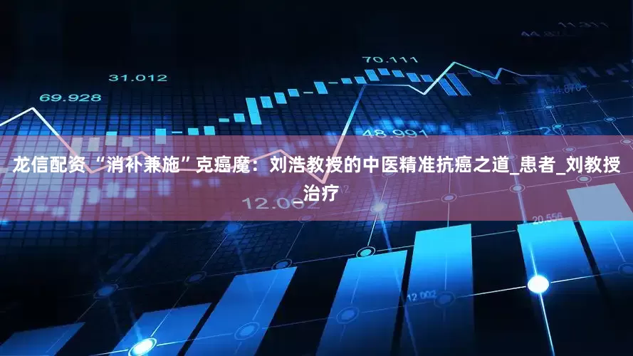 龙信配资 “消补兼施”克癌魔：刘浩教授的中医精准抗癌之道_患者_刘教授_治疗