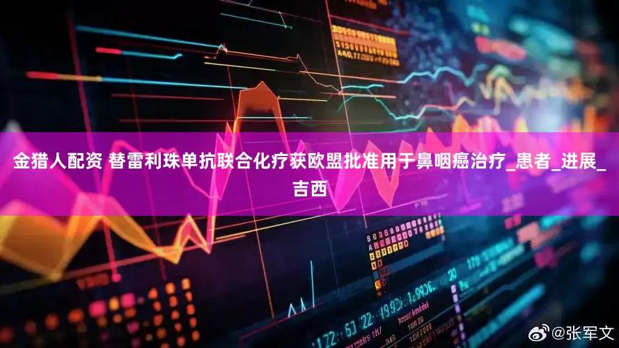 金猎人配资 替雷利珠单抗联合化疗获欧盟批准用于鼻咽癌治疗_患者_进展_吉西