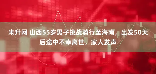 米升网 山西55岁男子挑战骑行至海南，出发50天后途中不幸离世，家人发声