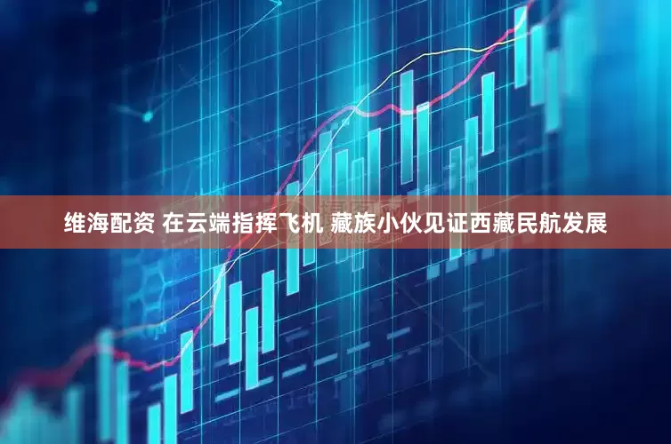 维海配资 在云端指挥飞机 藏族小伙见证西藏民航发展