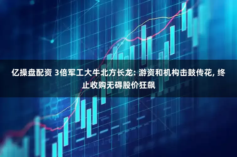 亿操盘配资 3倍军工大牛北方长龙: 游资和机构击鼓传花, 终止收购无碍股价狂飙