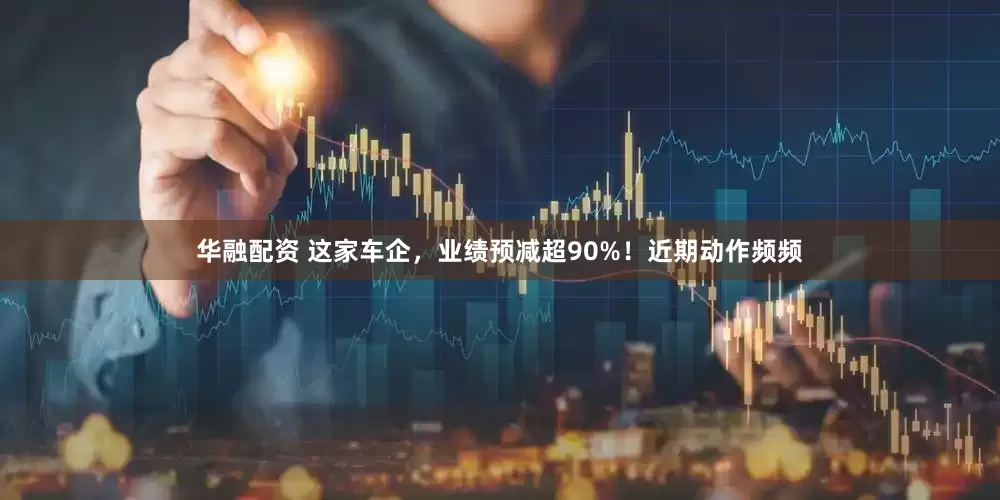 华融配资 这家车企，业绩预减超90%！近期动作频频