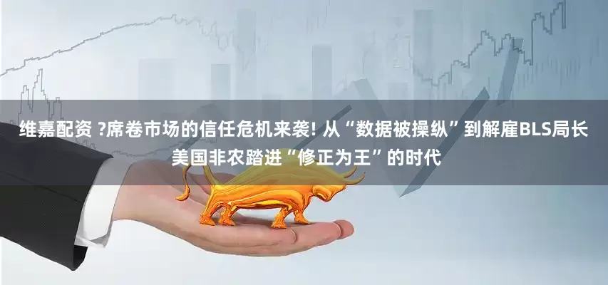 维嘉配资 ?席卷市场的信任危机来袭! 从“数据被操纵”到解雇BLS局长 美国非农踏进“修正为王”的时代
