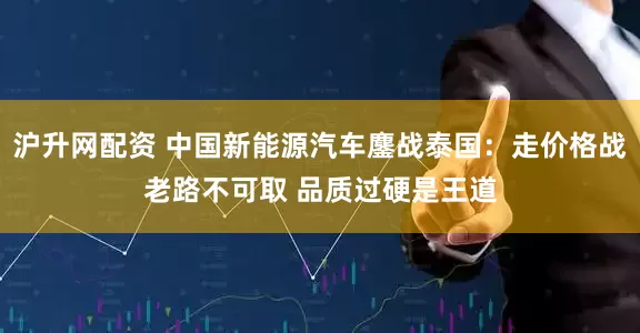 沪升网配资 中国新能源汽车鏖战泰国：走价格战老路不可取 品质过硬是王道