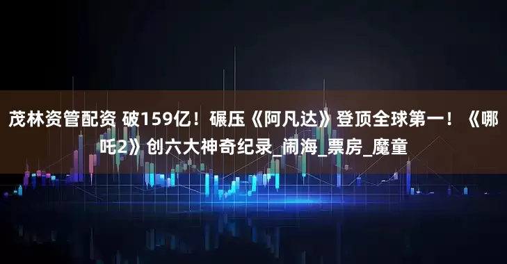 茂林资管配资 破159亿！碾压《阿凡达》登顶全球第一！《哪吒2》创六大神奇纪录_闹海_票房_魔童