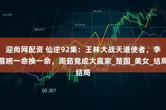 迎尚网配资 仙逆92集：王林大战天道使者，李慕婉一命换一命，周茹竟成大赢家_楚国_美女_结局
