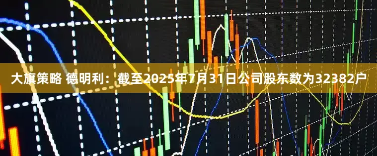 大旗策略 德明利：截至2025年7月31日公司股东数为32382户