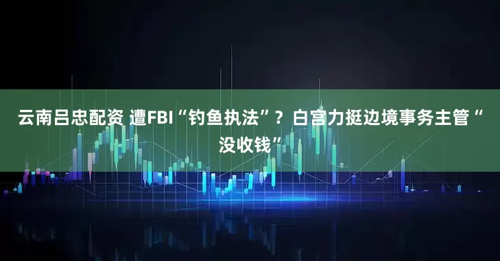云南吕忠配资 遭FBI“钓鱼执法”？白宫力挺边境事务主管“没收钱”