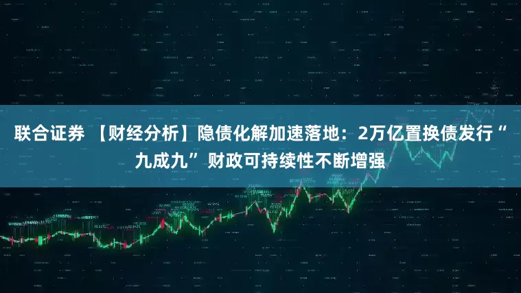 联合证券 【财经分析】隐债化解加速落地：2万亿置换债发行“九成九” 财政可持续性不断增强