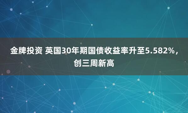 金牌投资 英国30年期国债收益率升至5.582%，创三周新高