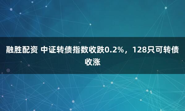 融胜配资 中证转债指数收跌0.2%，128只可转债收涨