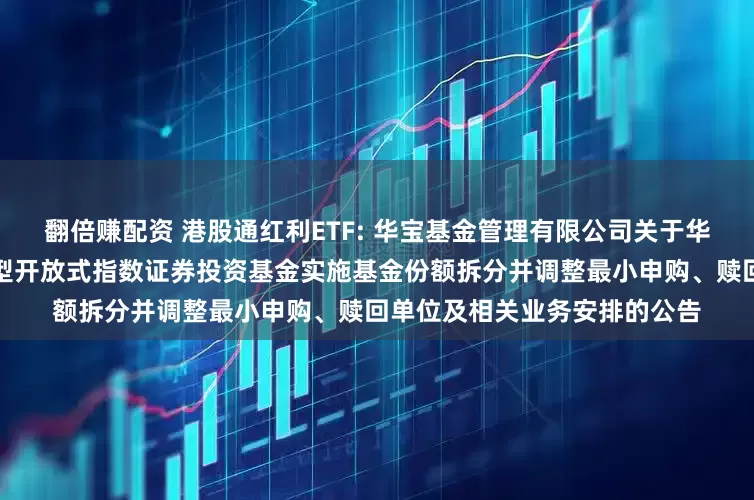 翻倍赚配资 港股通红利ETF: 华宝基金管理有限公司关于华宝标普港股通低波红利交易型开放式指数证券投资基金实施基金份额拆分并调整最小申购、赎回单位及相关业务安排的公告