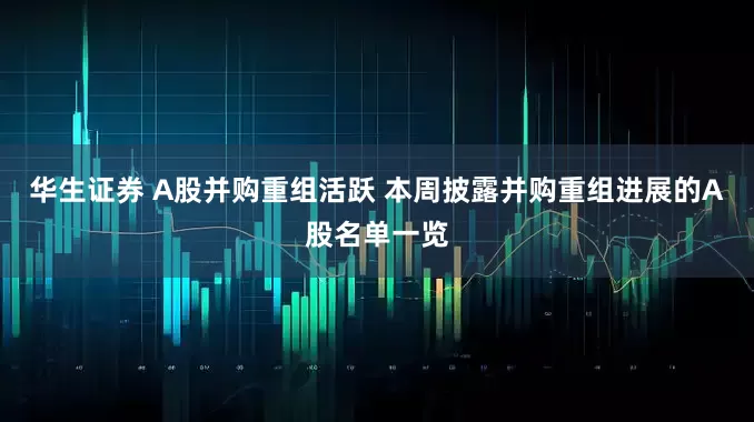 华生证券 A股并购重组活跃 本周披露并购重组进展的A股名单一览
