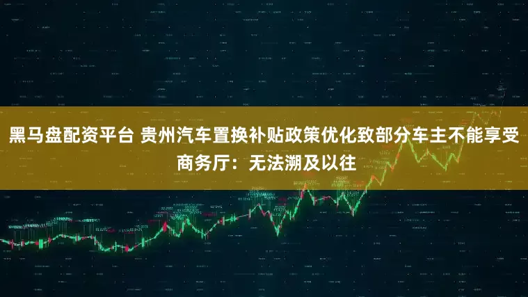 黑马盘配资平台 贵州汽车置换补贴政策优化致部分车主不能享受 商务厅：无法溯及以往