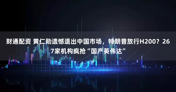 财通配资 黄仁勋遗憾退出中国市场，特朗普放行H200？267家机构疯抢“国产英伟达”
