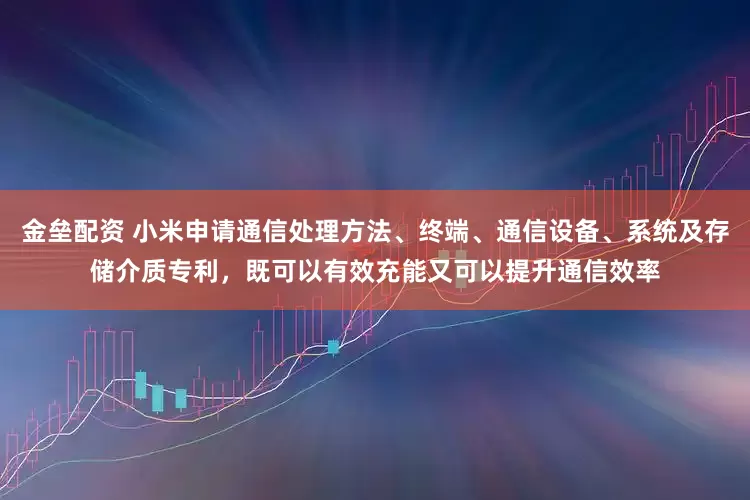 金垒配资 小米申请通信处理方法、终端、通信设备、系统及存储介质专利，既可以有效充能又可以提升通信效率