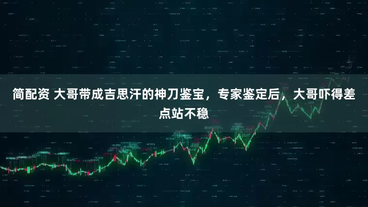 简配资 大哥带成吉思汗的神刀鉴宝，专家鉴定后，大哥吓得差点站不稳