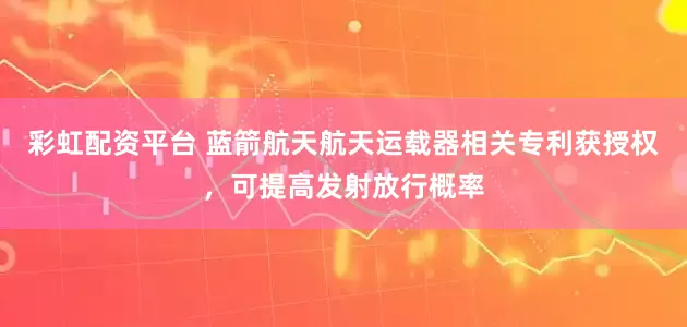 彩虹配资平台 蓝箭航天航天运载器相关专利获授权，可提高发射放行概率