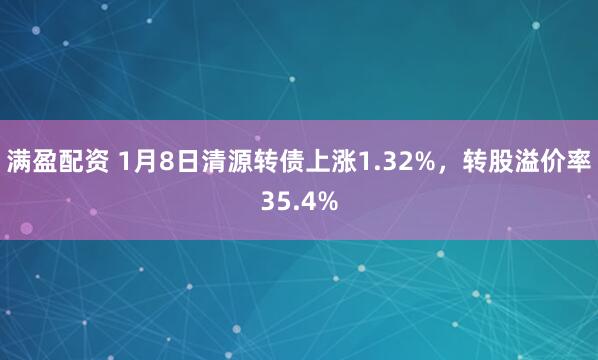 满盈配资 1月8日清源转债上涨1.32%，转股溢价率35.4%