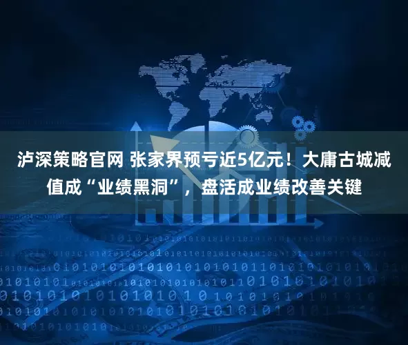 泸深策略官网 张家界预亏近5亿元！大庸古城减值成“业绩黑洞”，盘活成业绩改善关键