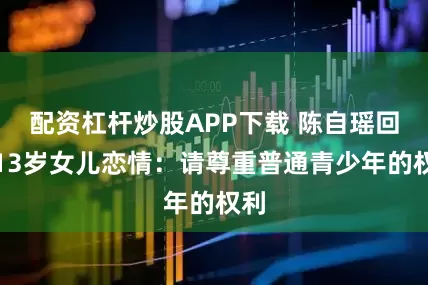 配资杠杆炒股APP下载 陈自瑶回应13岁女儿恋情：请尊重普通青少年的权利