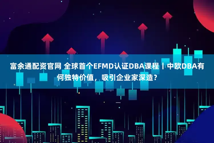 富余通配资官网 全球首个EFMD认证DBA课程丨中欧DBA有何独特价值，吸引企业家深造？