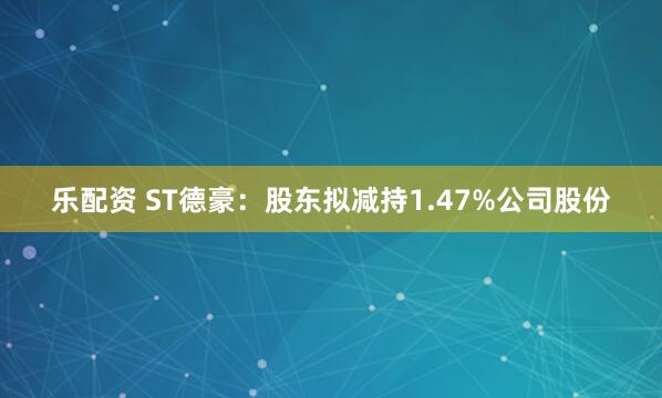 乐配资 ST德豪：股东拟减持1.47%公司股份