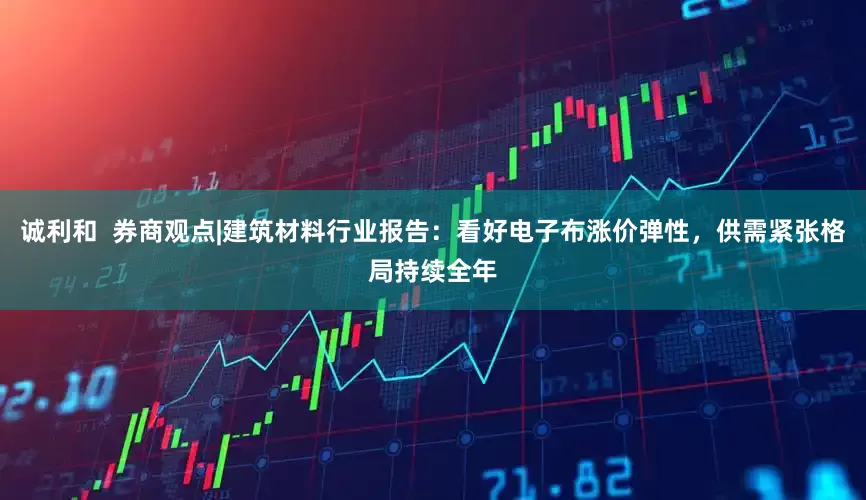 诚利和  券商观点|建筑材料行业报告：看好电子布涨价弹性，供需紧张格局持续全年