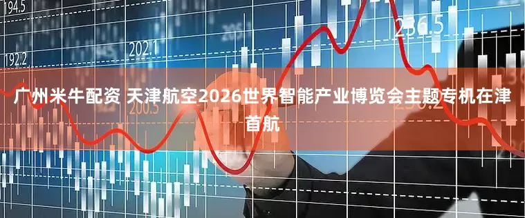 广州米牛配资 天津航空2026世界智能产业博览会主题专机在津首航